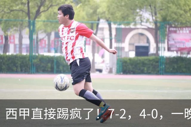 西甲直接踢疯了！7-2，4-0，一晚上两场大比分！巴萨稳坐榜首，马竞升第三